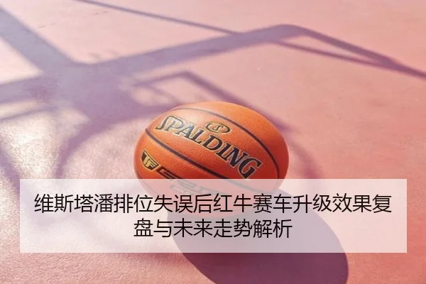 维斯塔潘排位失误后红牛赛车升级效果复盘与未来走势解析