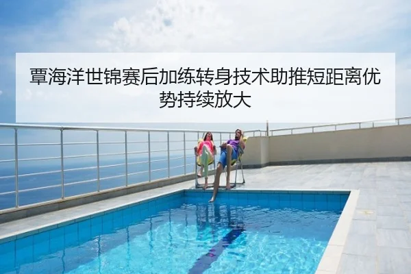 覃海洋世锦赛后加练转身技术助推短距离优势持续放大